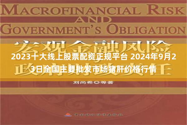 2023十大线上股票配资正规平台 2024年9月23日全国主要批发市场猪肝价格行情