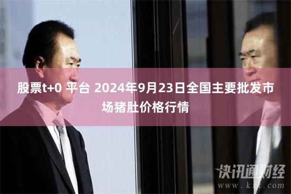 股票t+0 平台 2024年9月23日全国主要批发市场猪肚价格行情