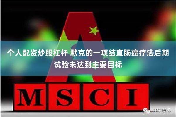 个人配资炒股杠杆 默克的一项结直肠癌疗法后期试验未达到主要目标