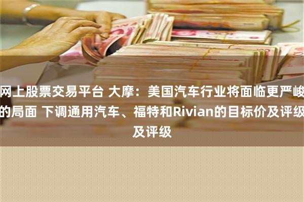 网上股票交易平台 大摩：美国汽车行业将面临更严峻的局面 下调通用汽车、福特和Rivian的目标价及评级