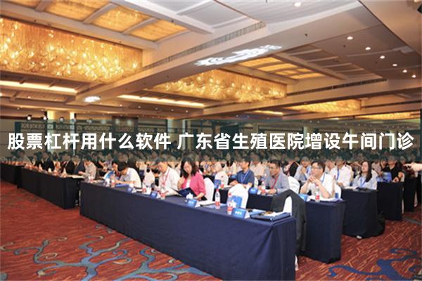 股票杠杆用什么软件 广东省生殖医院增设午间门诊