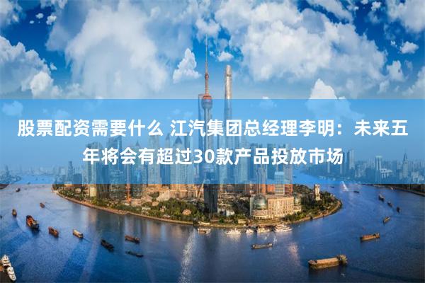 股票配资需要什么 江汽集团总经理李明：未来五年将会有超过30款产品投放市场