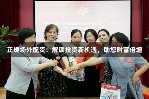 正规场外配资：解锁投资新机遇，助您财富倍增