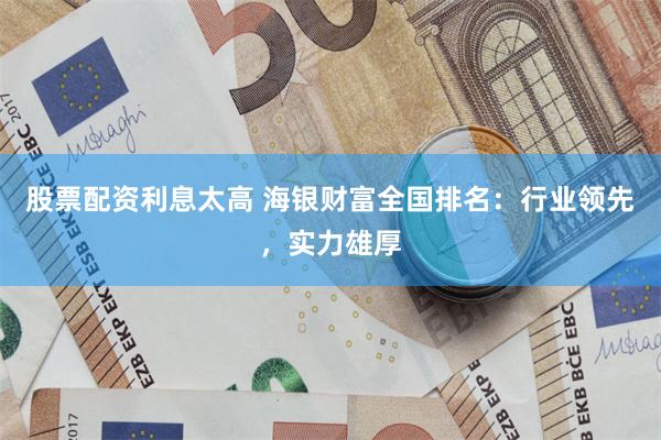 股票配资利息太高 海银财富全国排名：行业领先，实力雄厚