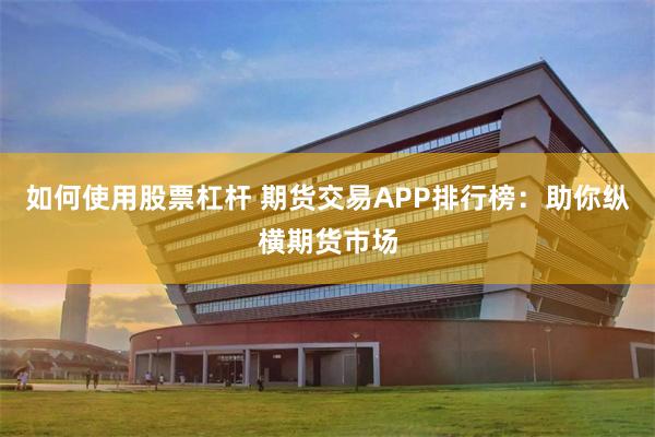 如何使用股票杠杆 期货交易APP排行榜：助你纵横期货市场