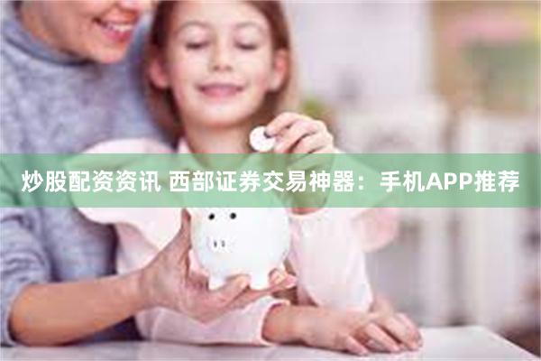炒股配资资讯 西部证券交易神器：手机APP推荐