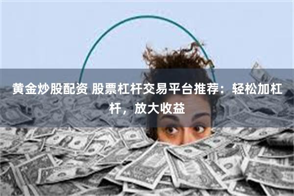 黄金炒股配资 股票杠杆交易平台推荐：轻松加杠杆，放大收益