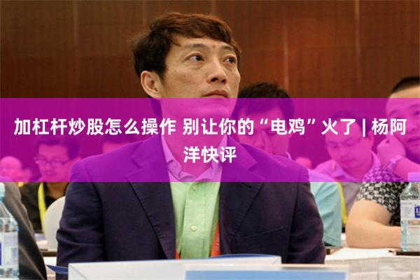 加杠杆炒股怎么操作 别让你的“电鸡”火了 | 杨阿洋快评