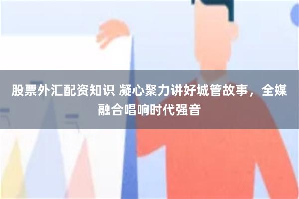 股票外汇配资知识 凝心聚力讲好城管故事，全媒融合唱响时代强音