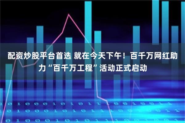 配资炒股平台首选 就在今天下午！百千万网红助力“百千万工程”活动正式启动