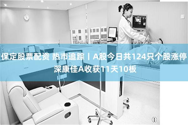 保定股票配资 热市追踪丨A股今日共124只个股涨停 深康佳A收获11天10板