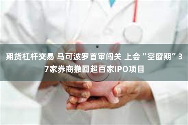 期货杠杆交易 马可波罗首审闯关 上会“空窗期”37家券商撤回超百家IPO项目
