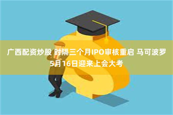 广西配资炒股 时隔三个月IPO审核重启 马可波罗5月16日迎来上会大考