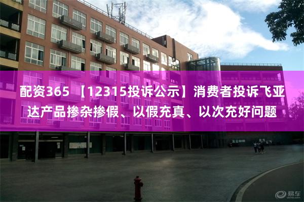 配资365 【12315投诉公示】消费者投诉飞亚达产品掺杂掺假、以假充真、以次充好问题