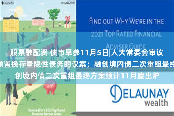股票融配资 债市早参11月5日|人大常委会审议增加地方政府债务限额置换存量隐性债务的议案；融创境内债二次重组最终方案预计11月底出炉