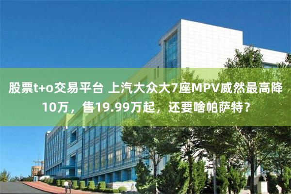 股票t+o交易平台 上汽大众大7座MPV威然最高降10万，售19.99万起，还要啥帕萨特？