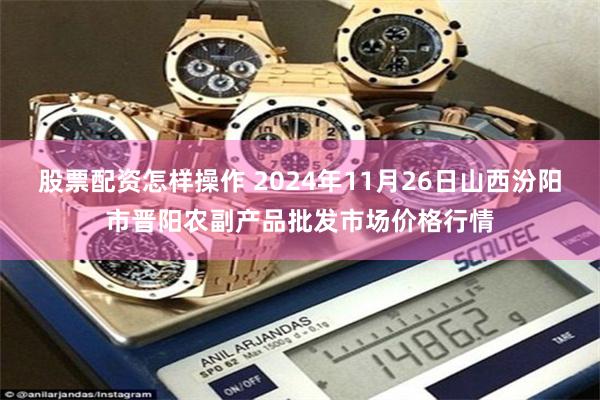股票配资怎样操作 2024年11月26日山西汾阳市晋阳农副产品批发市场价格行情