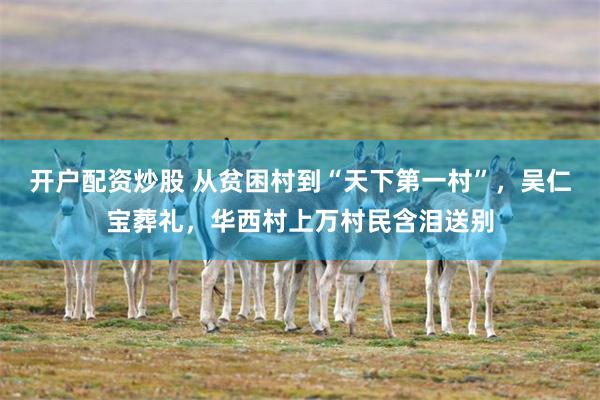 开户配资炒股 从贫困村到“天下第一村”，吴仁宝葬礼，华西村上万村民含泪送别