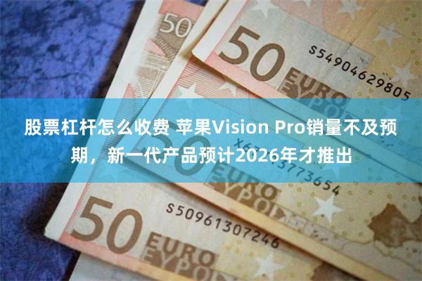 股票杠杆怎么收费 苹果Vision Pro销量不及预期，新一代产品预计2026年才推出