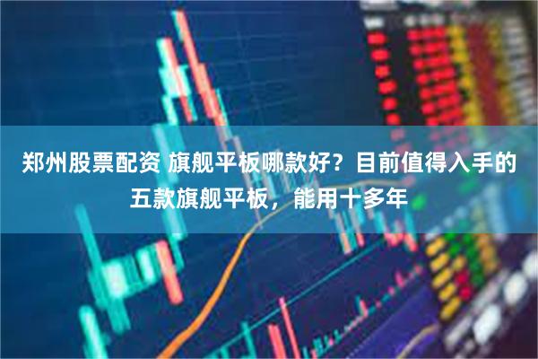 郑州股票配资 旗舰平板哪款好？目前值得入手的五款旗舰平板，能用十多年