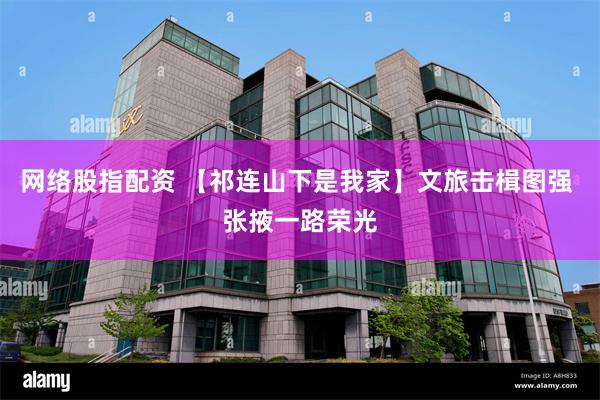 网络股指配资 【祁连山下是我家】文旅击楫图强 张掖一路荣光
