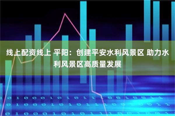 线上配资线上 平阳：创建平安水利风景区 助力水利风景区高质量发展