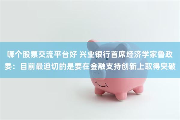 哪个股票交流平台好 兴业银行首席经济学家鲁政委：目前最迫切的是要在金融支持创新上取得突破