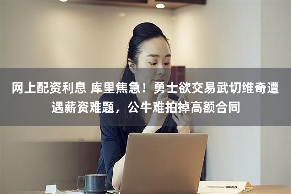 网上配资利息 库里焦急！勇士欲交易武切维奇遭遇薪资难题，公牛难拍掉高额合同