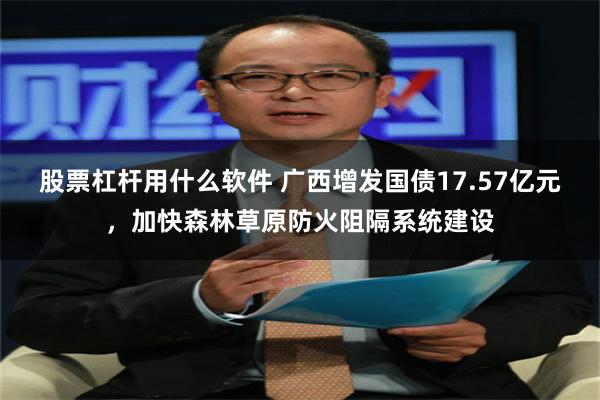股票杠杆用什么软件 广西增发国债17.57亿元，加快森林草原防火阻隔系统建设