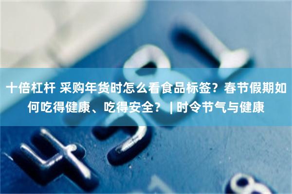 十倍杠杆 采购年货时怎么看食品标签？春节假期如何吃得健康、吃得安全？ | 时令节气与健康