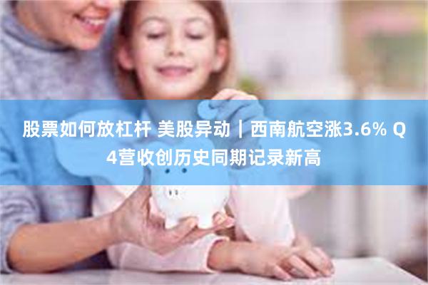 股票如何放杠杆 美股异动｜西南航空涨3.6% Q4营收创历史同期记录新高