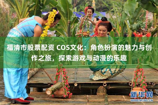 福清市股票配资 COS文化：角色扮演的魅力与创作之旅，探索游戏与动漫的乐趣