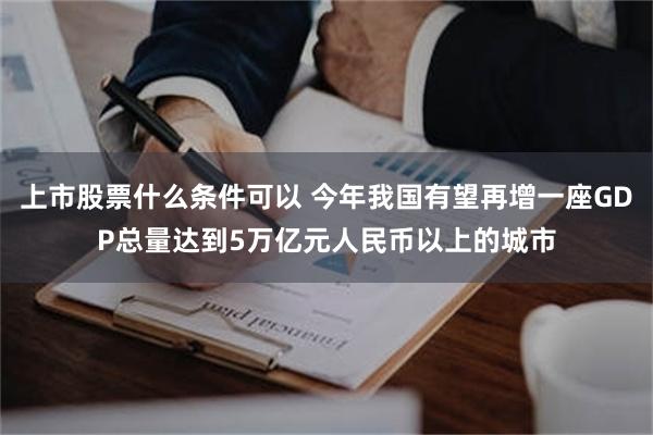 上市股票什么条件可以 今年我国有望再增一座GDP总量达到5万亿元人民币以上的城市