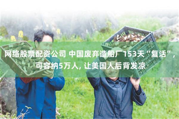 网络股票配资公司 中国废弃造船厂153天“复活”, 可容纳5万人, 让美国人后背发凉