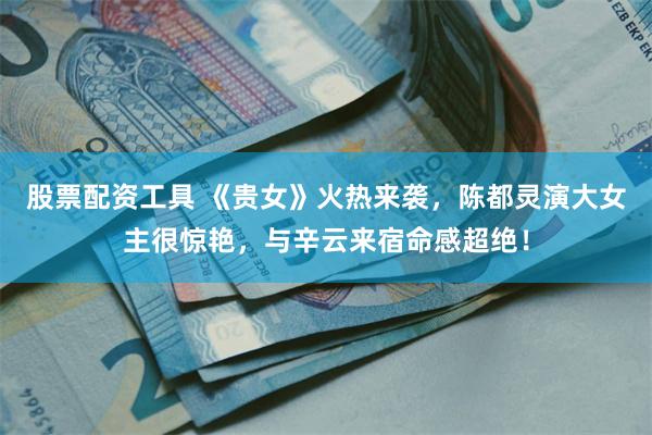 股票配资工具 《贵女》火热来袭，陈都灵演大女主很惊艳，与辛云来宿命感超绝！