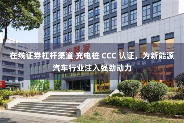 在线证劵杠杆渠道 充电桩 CCC 认证，为新能源汽车行业注入强劲动力
