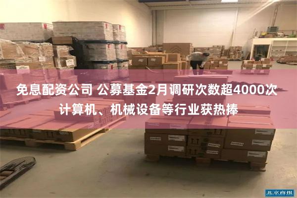 免息配资公司 公募基金2月调研次数超4000次 计算机、机械设备等行业获热捧