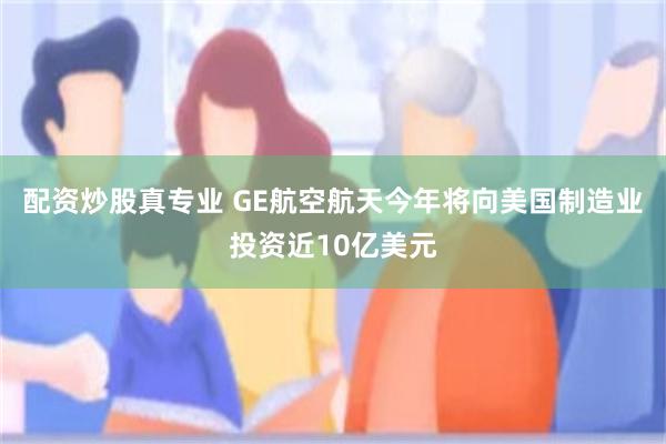 配资炒股真专业 GE航空航天今年将向美国制造业投资近10亿美元