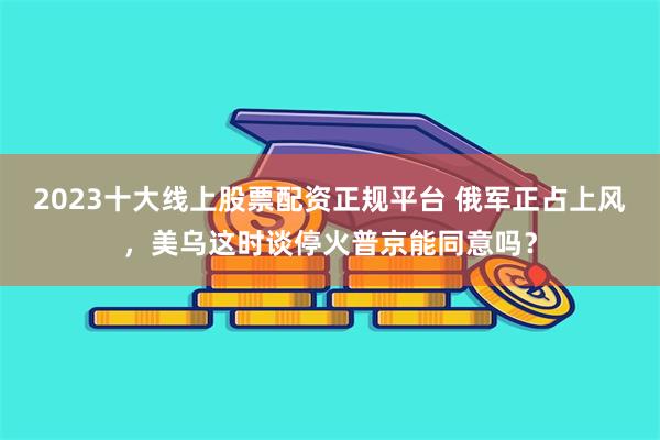 2023十大线上股票配资正规平台 俄军正占上风，美乌这时谈停火普京能同意吗？