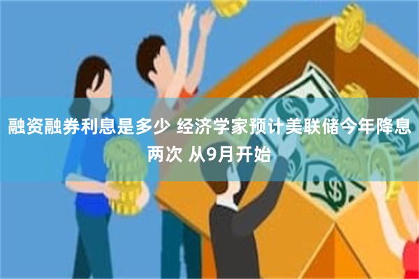 融资融券利息是多少 经济学家预计美联储今年降息两次 从9月开始