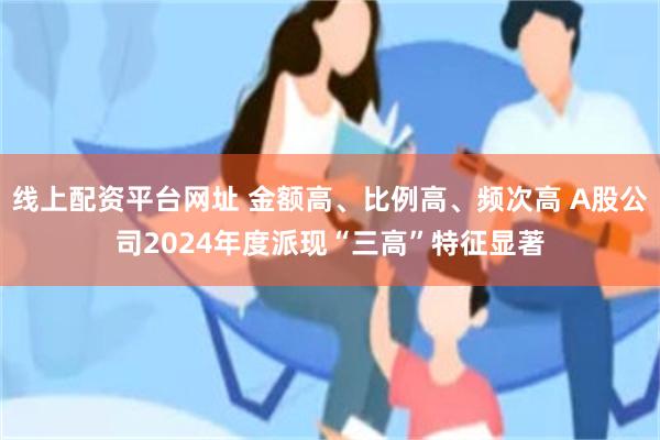 线上配资平台网址 金额高、比例高、频次高 A股公司2024年度派现“三高”特征显著