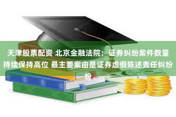 天津股票配资 北京金融法院：证券纠纷案件数量持续保持高位 最主要案由是证券虚假陈述责任纠纷