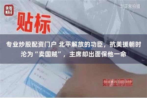 专业炒股配资门户 北平解放的功臣，抗美援朝时沦为“卖国贼”，主席却出面保他一命