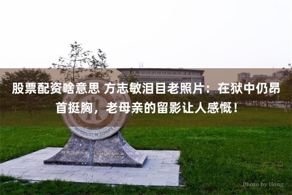 股票配资啥意思 方志敏泪目老照片：在狱中仍昂首挺胸，老母亲的留影让人感慨！