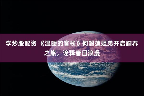 学炒股配资 《温暖的客栈》何超莲姐弟开启踏春之旅，诠释春日浪漫