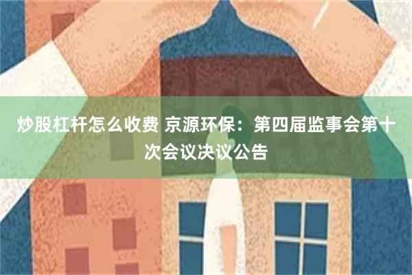 炒股杠杆怎么收费 京源环保：第四届监事会第十次会议决议公告
