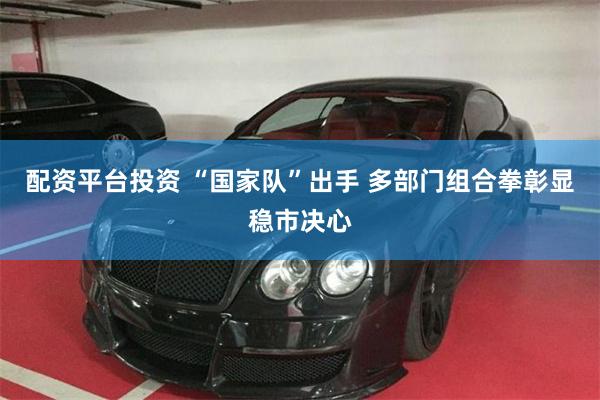 配资平台投资 “国家队”出手 多部门组合拳彰显稳市决心