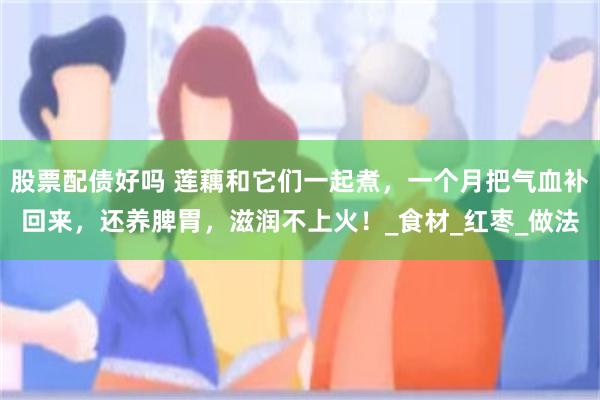 股票配债好吗 莲藕和它们一起煮，一个月把气血补回来，还养脾胃，滋润不上火！_食材_红枣_做法
