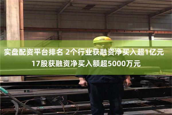 实盘配资平台排名 2个行业获融资净买入超1亿元  17股获融资净买入额超5000万元
