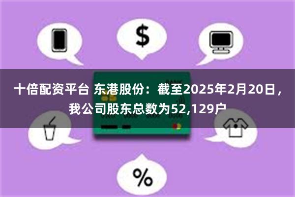 十倍配资平台 东港股份：截至2025年2月20日，我公司股东总数为52,129户
